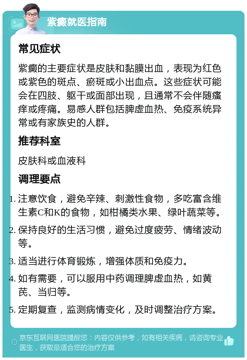 紫癜就医指南 常见症状 紫癜的主要症状是皮肤和黏膜出血，表现为红色或紫色的斑点、瘀斑或小出血点。这些症状可能会在四肢、躯干或面部出现，且通常不会伴随瘙痒或疼痛。易感人群包括脾虚血热、免疫系统异常或有家族史的人群。 推荐科室 皮肤科或血液科 调理要点 注意饮食，避免辛辣、刺激性食物，多吃富含维生素C和K的食物，如柑橘类水果、绿叶蔬菜等。 保持良好的生活习惯，避免过度疲劳、情绪波动等。 适当进行体育锻炼，增强体质和免疫力。 如有需要，可以服用中药调理脾虚血热，如黄芪、当归等。 定期复查，监测病情变化，及时调整治疗方案。