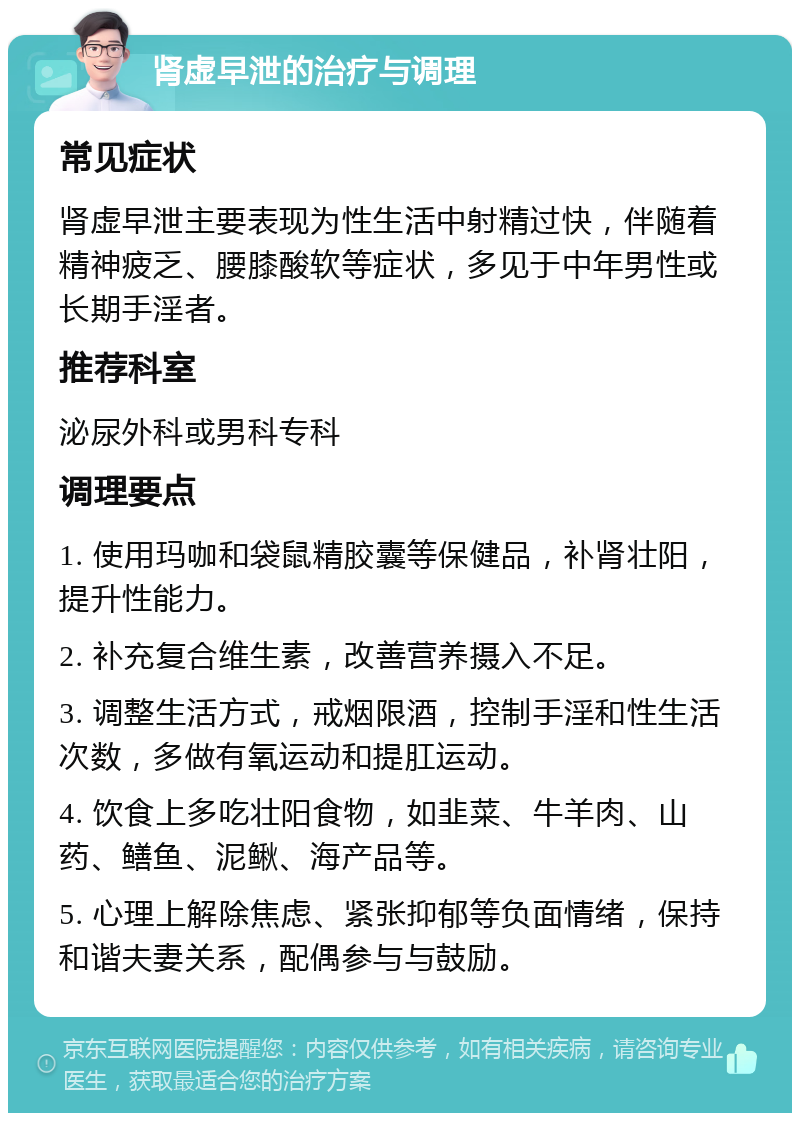 肾虚早泄的治疗与调理 常见症状 肾虚早泄主要表现为性生活中射精过快，伴随着精神疲乏、腰膝酸软等症状，多见于中年男性或长期手淫者。 推荐科室 泌尿外科或男科专科 调理要点 1. 使用玛咖和袋鼠精胶囊等保健品，补肾壮阳，提升性能力。 2. 补充复合维生素，改善营养摄入不足。 3. 调整生活方式，戒烟限酒，控制手淫和性生活次数，多做有氧运动和提肛运动。 4. 饮食上多吃壮阳食物，如韭菜、牛羊肉、山药、鳝鱼、泥鳅、海产品等。 5. 心理上解除焦虑、紧张抑郁等负面情绪，保持和谐夫妻关系，配偶参与与鼓励。