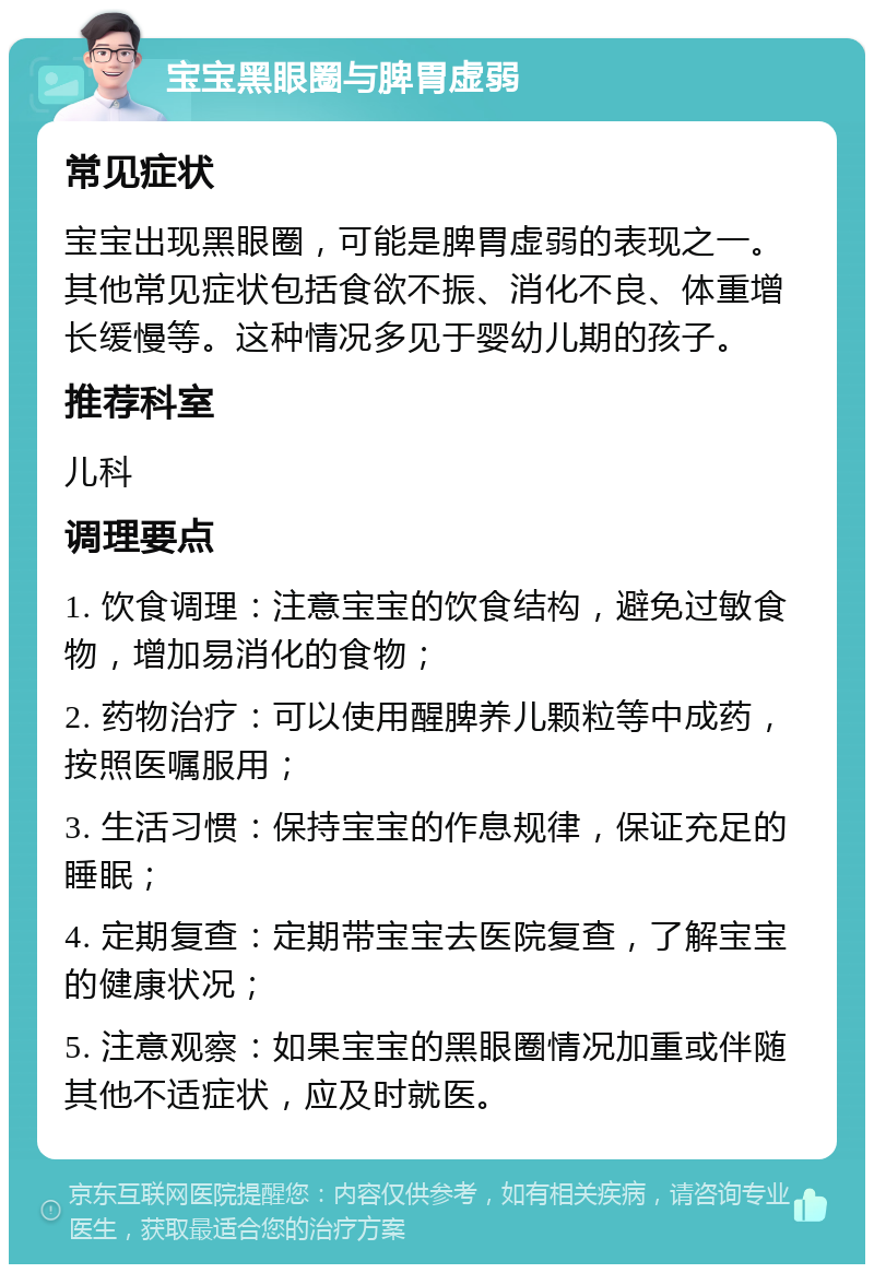 宝宝黑眼圈与脾胃虚弱 常见症状 宝宝出现黑眼圈，可能是脾胃虚弱的表现之一。其他常见症状包括食欲不振、消化不良、体重增长缓慢等。这种情况多见于婴幼儿期的孩子。 推荐科室 儿科 调理要点 1. 饮食调理：注意宝宝的饮食结构，避免过敏食物，增加易消化的食物； 2. 药物治疗：可以使用醒脾养儿颗粒等中成药，按照医嘱服用； 3. 生活习惯：保持宝宝的作息规律，保证充足的睡眠； 4. 定期复查：定期带宝宝去医院复查，了解宝宝的健康状况； 5. 注意观察：如果宝宝的黑眼圈情况加重或伴随其他不适症状，应及时就医。