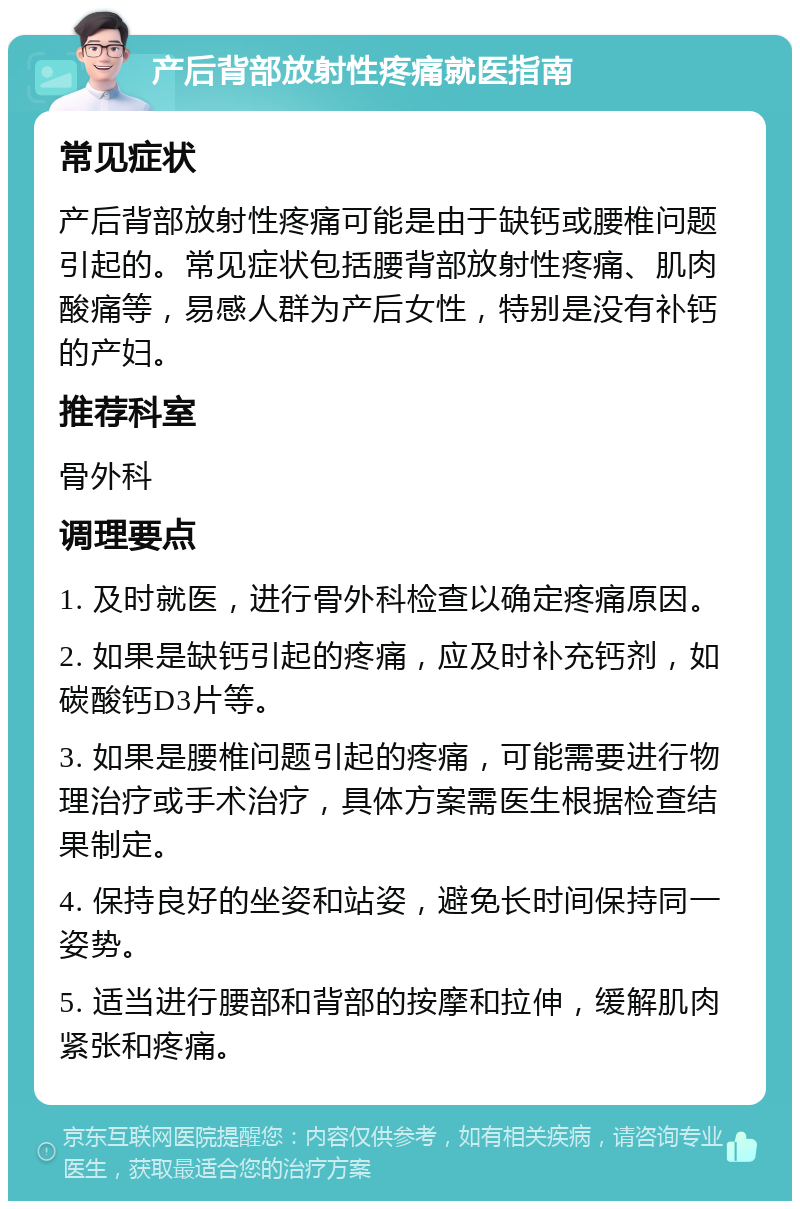 产后背部放射性疼痛就医指南 常见症状 产后背部放射性疼痛可能是由于缺钙或腰椎问题引起的。常见症状包括腰背部放射性疼痛、肌肉酸痛等，易感人群为产后女性，特别是没有补钙的产妇。 推荐科室 骨外科 调理要点 1. 及时就医，进行骨外科检查以确定疼痛原因。 2. 如果是缺钙引起的疼痛，应及时补充钙剂，如碳酸钙D3片等。 3. 如果是腰椎问题引起的疼痛，可能需要进行物理治疗或手术治疗，具体方案需医生根据检查结果制定。 4. 保持良好的坐姿和站姿，避免长时间保持同一姿势。 5. 适当进行腰部和背部的按摩和拉伸，缓解肌肉紧张和疼痛。