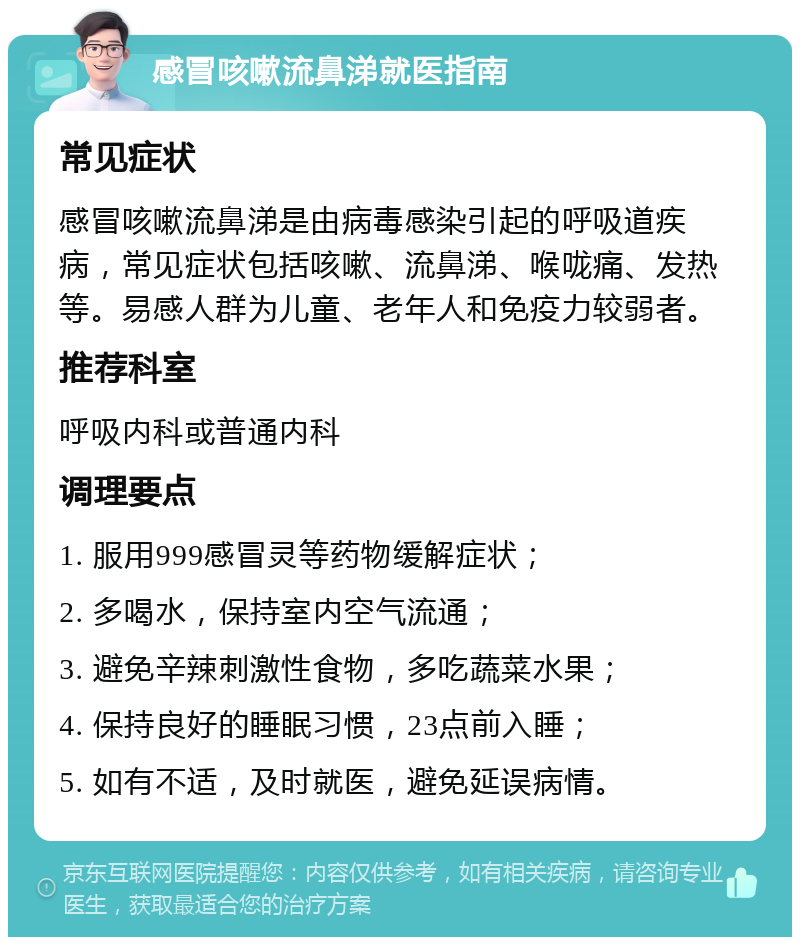 感冒咳嗽流鼻涕就医指南 常见症状 感冒咳嗽流鼻涕是由病毒感染引起的呼吸道疾病，常见症状包括咳嗽、流鼻涕、喉咙痛、发热等。易感人群为儿童、老年人和免疫力较弱者。 推荐科室 呼吸内科或普通内科 调理要点 1. 服用999感冒灵等药物缓解症状； 2. 多喝水，保持室内空气流通； 3. 避免辛辣刺激性食物，多吃蔬菜水果； 4. 保持良好的睡眠习惯，23点前入睡； 5. 如有不适，及时就医，避免延误病情。