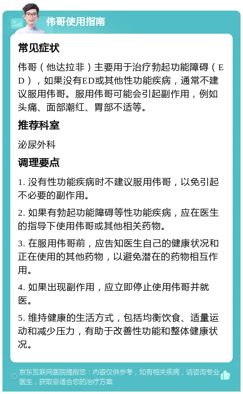 伟哥使用指南 常见症状 伟哥（他达拉非）主要用于治疗勃起功能障碍（ED），如果没有ED或其他性功能疾病，通常不建议服用伟哥。服用伟哥可能会引起副作用，例如头痛、面部潮红、胃部不适等。 推荐科室 泌尿外科 调理要点 1. 没有性功能疾病时不建议服用伟哥，以免引起不必要的副作用。 2. 如果有勃起功能障碍等性功能疾病，应在医生的指导下使用伟哥或其他相关药物。 3. 在服用伟哥前，应告知医生自己的健康状况和正在使用的其他药物，以避免潜在的药物相互作用。 4. 如果出现副作用，应立即停止使用伟哥并就医。 5. 维持健康的生活方式，包括均衡饮食、适量运动和减少压力，有助于改善性功能和整体健康状况。