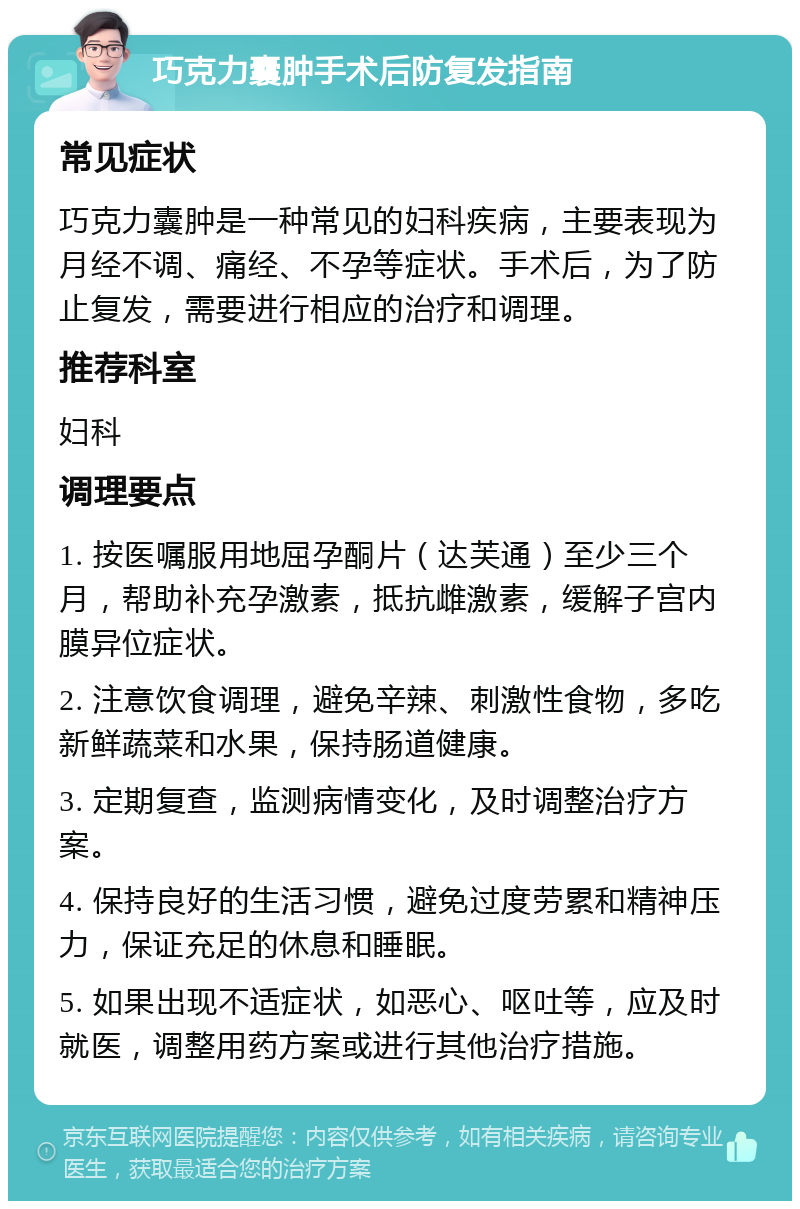 巧克力囊肿手术后防复发指南 常见症状 巧克力囊肿是一种常见的妇科疾病，主要表现为月经不调、痛经、不孕等症状。手术后，为了防止复发，需要进行相应的治疗和调理。 推荐科室 妇科 调理要点 1. 按医嘱服用地屈孕酮片（达芙通）至少三个月，帮助补充孕激素，抵抗雌激素，缓解子宫内膜异位症状。 2. 注意饮食调理，避免辛辣、刺激性食物，多吃新鲜蔬菜和水果，保持肠道健康。 3. 定期复查，监测病情变化，及时调整治疗方案。 4. 保持良好的生活习惯，避免过度劳累和精神压力，保证充足的休息和睡眠。 5. 如果出现不适症状，如恶心、呕吐等，应及时就医，调整用药方案或进行其他治疗措施。