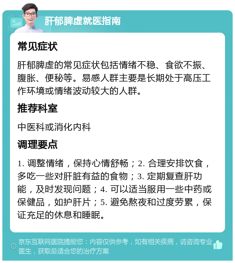 肝郁脾虚就医指南 常见症状 肝郁脾虚的常见症状包括情绪不稳、食欲不振、腹胀、便秘等。易感人群主要是长期处于高压工作环境或情绪波动较大的人群。 推荐科室 中医科或消化内科 调理要点 1. 调整情绪，保持心情舒畅；2. 合理安排饮食，多吃一些对肝脏有益的食物；3. 定期复查肝功能，及时发现问题；4. 可以适当服用一些中药或保健品，如护肝片；5. 避免熬夜和过度劳累，保证充足的休息和睡眠。