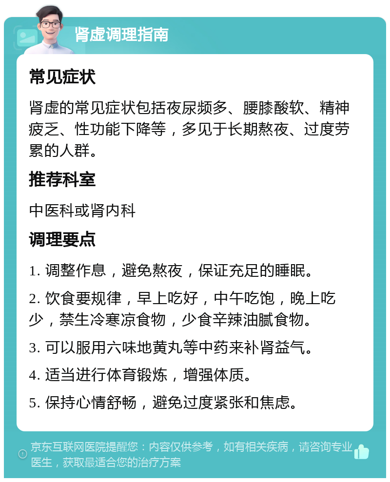 肾虚调理指南 常见症状 肾虚的常见症状包括夜尿频多、腰膝酸软、精神疲乏、性功能下降等，多见于长期熬夜、过度劳累的人群。 推荐科室 中医科或肾内科 调理要点 1. 调整作息，避免熬夜，保证充足的睡眠。 2. 饮食要规律，早上吃好，中午吃饱，晚上吃少，禁生冷寒凉食物，少食辛辣油腻食物。 3. 可以服用六味地黄丸等中药来补肾益气。 4. 适当进行体育锻炼，增强体质。 5. 保持心情舒畅，避免过度紧张和焦虑。