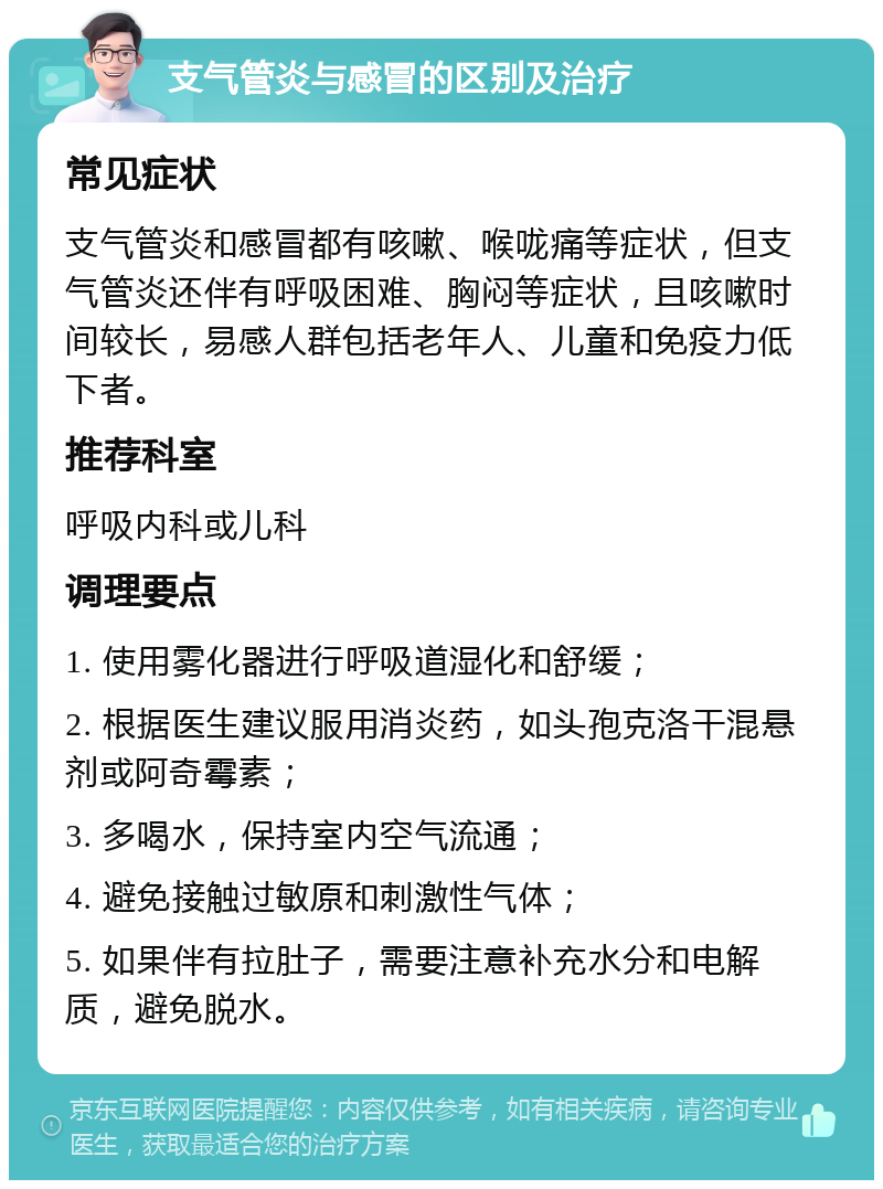 支气管炎与感冒的区别及治疗 常见症状 支气管炎和感冒都有咳嗽、喉咙痛等症状，但支气管炎还伴有呼吸困难、胸闷等症状，且咳嗽时间较长，易感人群包括老年人、儿童和免疫力低下者。 推荐科室 呼吸内科或儿科 调理要点 1. 使用雾化器进行呼吸道湿化和舒缓； 2. 根据医生建议服用消炎药，如头孢克洛干混悬剂或阿奇霉素； 3. 多喝水，保持室内空气流通； 4. 避免接触过敏原和刺激性气体； 5. 如果伴有拉肚子，需要注意补充水分和电解质，避免脱水。