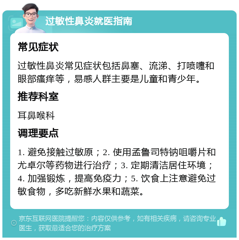 过敏性鼻炎就医指南 常见症状 过敏性鼻炎常见症状包括鼻塞、流涕、打喷嚏和眼部瘙痒等，易感人群主要是儿童和青少年。 推荐科室 耳鼻喉科 调理要点 1. 避免接触过敏原；2. 使用孟鲁司特钠咀嚼片和尤卓尔等药物进行治疗；3. 定期清洁居住环境；4. 加强锻炼，提高免疫力；5. 饮食上注意避免过敏食物，多吃新鲜水果和蔬菜。