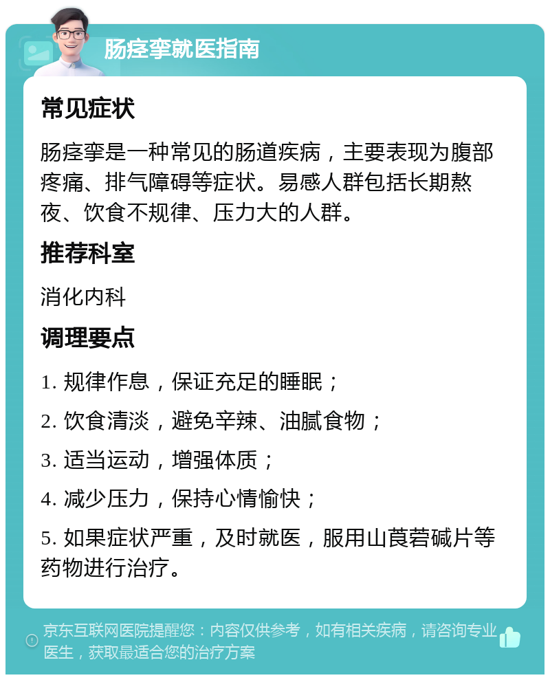 肠痉挛就医指南 常见症状 肠痉挛是一种常见的肠道疾病，主要表现为腹部疼痛、排气障碍等症状。易感人群包括长期熬夜、饮食不规律、压力大的人群。 推荐科室 消化内科 调理要点 1. 规律作息，保证充足的睡眠； 2. 饮食清淡，避免辛辣、油腻食物； 3. 适当运动，增强体质； 4. 减少压力，保持心情愉快； 5. 如果症状严重，及时就医，服用山莨菪碱片等药物进行治疗。