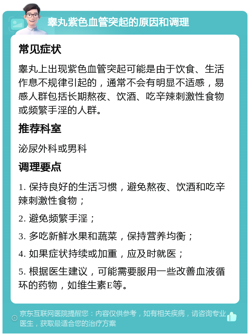 睾丸紫色血管突起的原因和调理 常见症状 睾丸上出现紫色血管突起可能是由于饮食、生活作息不规律引起的，通常不会有明显不适感，易感人群包括长期熬夜、饮酒、吃辛辣刺激性食物或频繁手淫的人群。 推荐科室 泌尿外科或男科 调理要点 1. 保持良好的生活习惯，避免熬夜、饮酒和吃辛辣刺激性食物； 2. 避免频繁手淫； 3. 多吃新鲜水果和蔬菜，保持营养均衡； 4. 如果症状持续或加重，应及时就医； 5. 根据医生建议，可能需要服用一些改善血液循环的药物，如维生素E等。