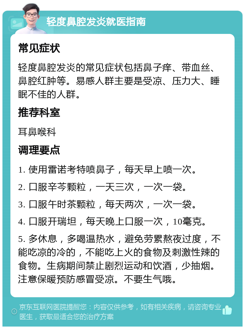 轻度鼻腔发炎就医指南 常见症状 轻度鼻腔发炎的常见症状包括鼻子痒、带血丝、鼻腔红肿等。易感人群主要是受凉、压力大、睡眠不佳的人群。 推荐科室 耳鼻喉科 调理要点 1. 使用雷诺考特喷鼻子，每天早上喷一次。 2. 口服辛芩颗粒，一天三次，一次一袋。 3. 口服午时茶颗粒，每天两次，一次一袋。 4. 口服开瑞坦，每天晚上口服一次，10毫克。 5. 多休息，多喝温热水，避免劳累熬夜过度，不能吃凉的冷的，不能吃上火的食物及刺激性辣的食物。生病期间禁止剧烈运动和饮酒，少抽烟。注意保暖预防感冒受凉。不要生气哦。