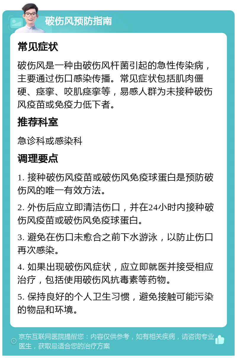 破伤风预防指南 常见症状 破伤风是一种由破伤风杆菌引起的急性传染病，主要通过伤口感染传播。常见症状包括肌肉僵硬、痉挛、咬肌痉挛等，易感人群为未接种破伤风疫苗或免疫力低下者。 推荐科室 急诊科或感染科 调理要点 1. 接种破伤风疫苗或破伤风免疫球蛋白是预防破伤风的唯一有效方法。 2. 外伤后应立即清洁伤口，并在24小时内接种破伤风疫苗或破伤风免疫球蛋白。 3. 避免在伤口未愈合之前下水游泳，以防止伤口再次感染。 4. 如果出现破伤风症状，应立即就医并接受相应治疗，包括使用破伤风抗毒素等药物。 5. 保持良好的个人卫生习惯，避免接触可能污染的物品和环境。