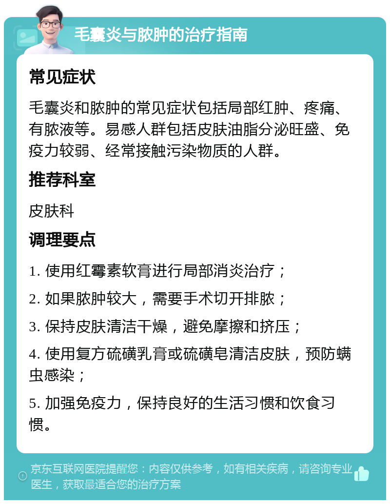 毛囊炎与脓肿的治疗指南 常见症状 毛囊炎和脓肿的常见症状包括局部红肿、疼痛、有脓液等。易感人群包括皮肤油脂分泌旺盛、免疫力较弱、经常接触污染物质的人群。 推荐科室 皮肤科 调理要点 1. 使用红霉素软膏进行局部消炎治疗； 2. 如果脓肿较大，需要手术切开排脓； 3. 保持皮肤清洁干燥，避免摩擦和挤压； 4. 使用复方硫磺乳膏或硫磺皂清洁皮肤，预防螨虫感染； 5. 加强免疫力，保持良好的生活习惯和饮食习惯。