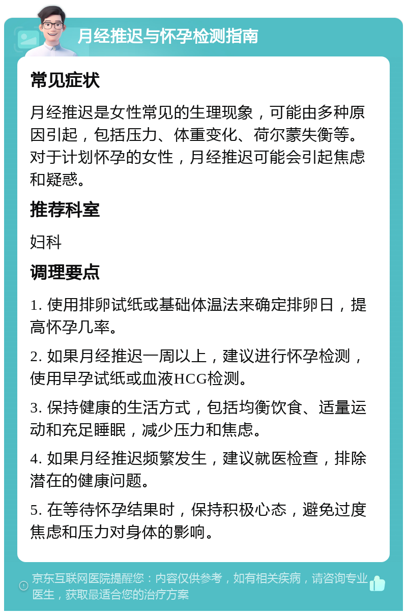 月经推迟与怀孕检测指南 常见症状 月经推迟是女性常见的生理现象，可能由多种原因引起，包括压力、体重变化、荷尔蒙失衡等。对于计划怀孕的女性，月经推迟可能会引起焦虑和疑惑。 推荐科室 妇科 调理要点 1. 使用排卵试纸或基础体温法来确定排卵日，提高怀孕几率。 2. 如果月经推迟一周以上，建议进行怀孕检测，使用早孕试纸或血液HCG检测。 3. 保持健康的生活方式，包括均衡饮食、适量运动和充足睡眠，减少压力和焦虑。 4. 如果月经推迟频繁发生，建议就医检查，排除潜在的健康问题。 5. 在等待怀孕结果时，保持积极心态，避免过度焦虑和压力对身体的影响。