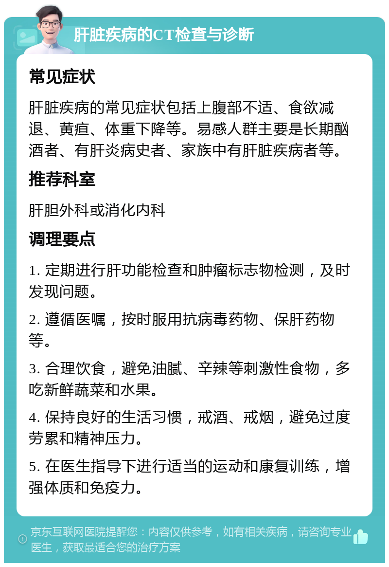 肝脏疾病的CT检查与诊断 常见症状 肝脏疾病的常见症状包括上腹部不适、食欲减退、黄疸、体重下降等。易感人群主要是长期酗酒者、有肝炎病史者、家族中有肝脏疾病者等。 推荐科室 肝胆外科或消化内科 调理要点 1. 定期进行肝功能检查和肿瘤标志物检测，及时发现问题。 2. 遵循医嘱，按时服用抗病毒药物、保肝药物等。 3. 合理饮食，避免油腻、辛辣等刺激性食物，多吃新鲜蔬菜和水果。 4. 保持良好的生活习惯，戒酒、戒烟，避免过度劳累和精神压力。 5. 在医生指导下进行适当的运动和康复训练，增强体质和免疫力。