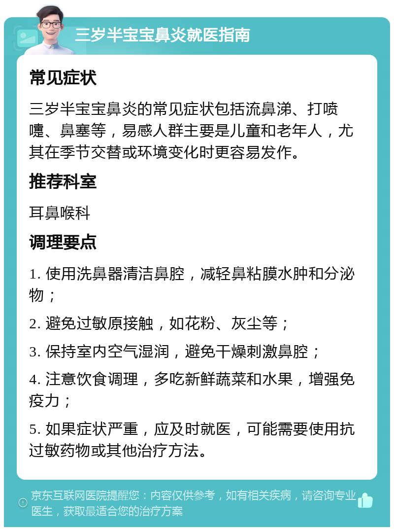 三岁半宝宝鼻炎就医指南 常见症状 三岁半宝宝鼻炎的常见症状包括流鼻涕、打喷嚏、鼻塞等，易感人群主要是儿童和老年人，尤其在季节交替或环境变化时更容易发作。 推荐科室 耳鼻喉科 调理要点 1. 使用洗鼻器清洁鼻腔，减轻鼻粘膜水肿和分泌物； 2. 避免过敏原接触，如花粉、灰尘等； 3. 保持室内空气湿润，避免干燥刺激鼻腔； 4. 注意饮食调理，多吃新鲜蔬菜和水果，增强免疫力； 5. 如果症状严重，应及时就医，可能需要使用抗过敏药物或其他治疗方法。