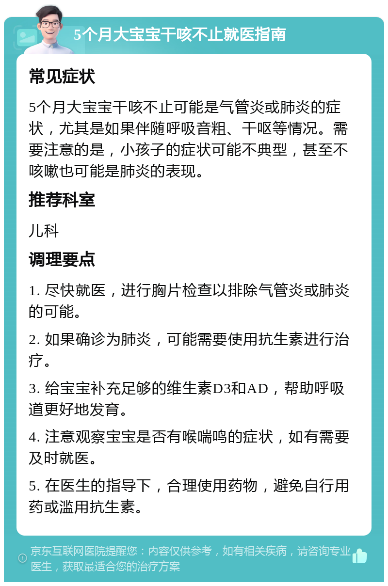 5个月大宝宝干咳不止就医指南 常见症状 5个月大宝宝干咳不止可能是气管炎或肺炎的症状，尤其是如果伴随呼吸音粗、干呕等情况。需要注意的是，小孩子的症状可能不典型，甚至不咳嗽也可能是肺炎的表现。 推荐科室 儿科 调理要点 1. 尽快就医，进行胸片检查以排除气管炎或肺炎的可能。 2. 如果确诊为肺炎，可能需要使用抗生素进行治疗。 3. 给宝宝补充足够的维生素D3和AD，帮助呼吸道更好地发育。 4. 注意观察宝宝是否有喉喘鸣的症状，如有需要及时就医。 5. 在医生的指导下，合理使用药物，避免自行用药或滥用抗生素。