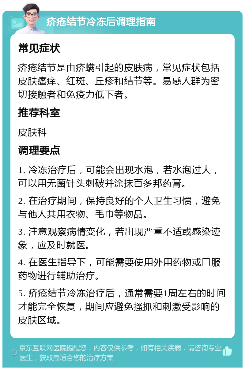 疥疮结节冷冻后调理指南 常见症状 疥疮结节是由疥螨引起的皮肤病，常见症状包括皮肤瘙痒、红斑、丘疹和结节等。易感人群为密切接触者和免疫力低下者。 推荐科室 皮肤科 调理要点 1. 冷冻治疗后，可能会出现水泡，若水泡过大，可以用无菌针头刺破并涂抹百多邦药膏。 2. 在治疗期间，保持良好的个人卫生习惯，避免与他人共用衣物、毛巾等物品。 3. 注意观察病情变化，若出现严重不适或感染迹象，应及时就医。 4. 在医生指导下，可能需要使用外用药物或口服药物进行辅助治疗。 5. 疥疮结节冷冻治疗后，通常需要1周左右的时间才能完全恢复，期间应避免搔抓和刺激受影响的皮肤区域。