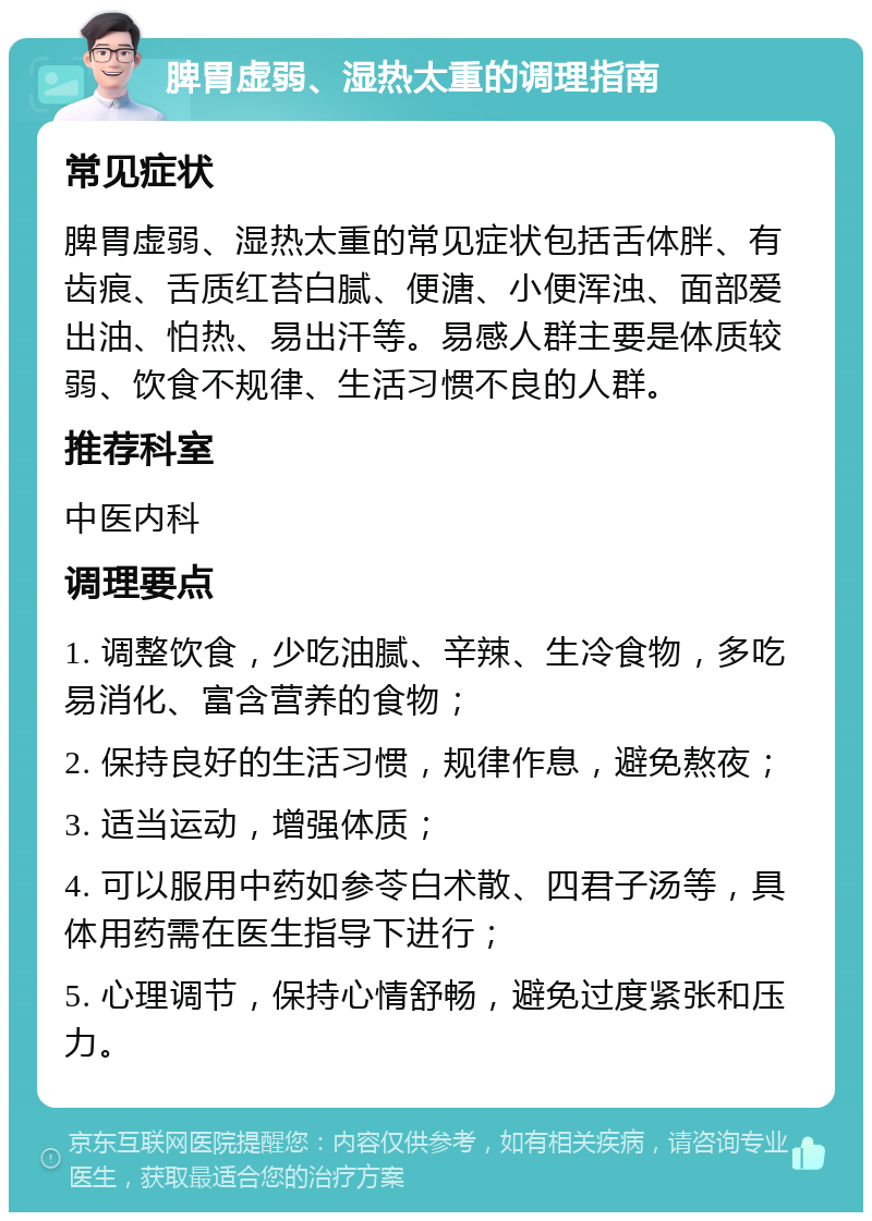 脾胃虚弱、湿热太重的调理指南 常见症状 脾胃虚弱、湿热太重的常见症状包括舌体胖、有齿痕、舌质红苔白腻、便溏、小便浑浊、面部爱出油、怕热、易出汗等。易感人群主要是体质较弱、饮食不规律、生活习惯不良的人群。 推荐科室 中医内科 调理要点 1. 调整饮食，少吃油腻、辛辣、生冷食物，多吃易消化、富含营养的食物； 2. 保持良好的生活习惯，规律作息，避免熬夜； 3. 适当运动，增强体质； 4. 可以服用中药如参苓白术散、四君子汤等，具体用药需在医生指导下进行； 5. 心理调节，保持心情舒畅，避免过度紧张和压力。