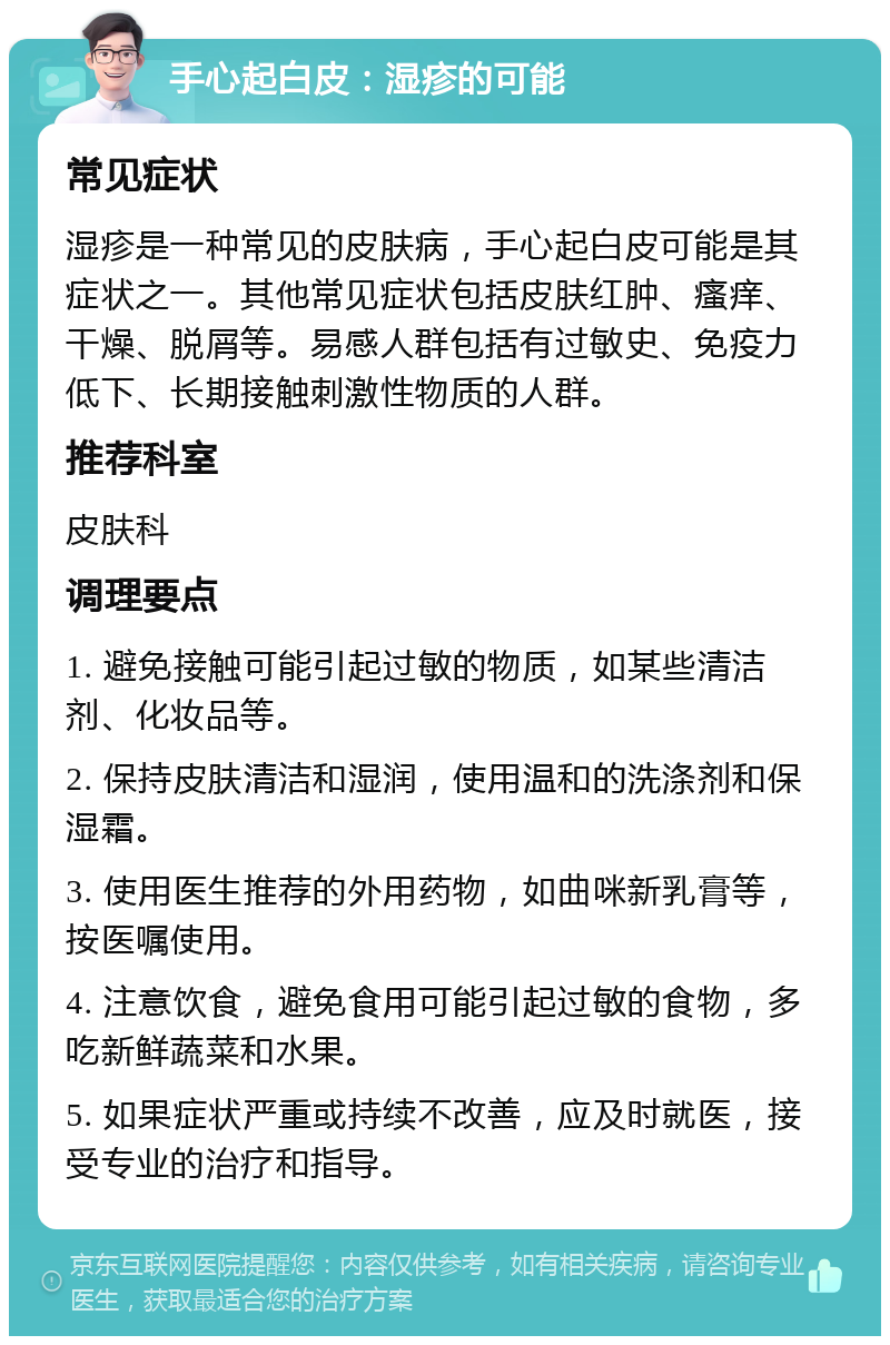 手心起白皮：湿疹的可能 常见症状 湿疹是一种常见的皮肤病，手心起白皮可能是其症状之一。其他常见症状包括皮肤红肿、瘙痒、干燥、脱屑等。易感人群包括有过敏史、免疫力低下、长期接触刺激性物质的人群。 推荐科室 皮肤科 调理要点 1. 避免接触可能引起过敏的物质，如某些清洁剂、化妆品等。 2. 保持皮肤清洁和湿润，使用温和的洗涤剂和保湿霜。 3. 使用医生推荐的外用药物，如曲咪新乳膏等，按医嘱使用。 4. 注意饮食，避免食用可能引起过敏的食物，多吃新鲜蔬菜和水果。 5. 如果症状严重或持续不改善，应及时就医，接受专业的治疗和指导。