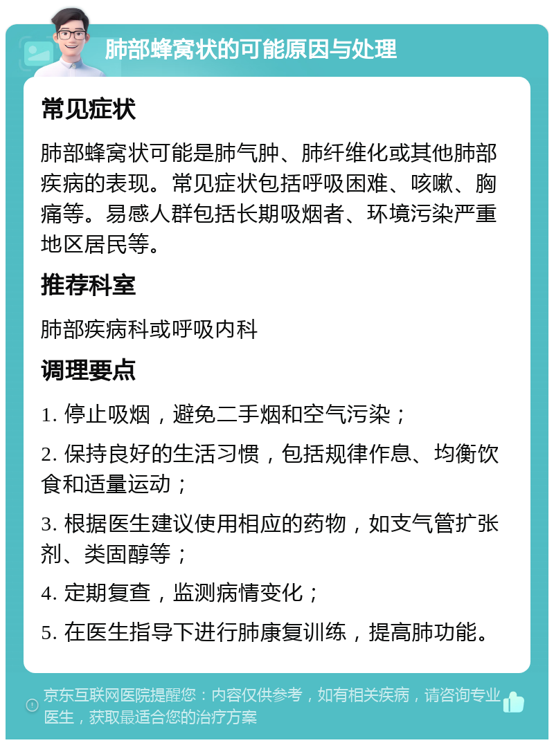 肺部蜂窝状的可能原因与处理 常见症状 肺部蜂窝状可能是肺气肿、肺纤维化或其他肺部疾病的表现。常见症状包括呼吸困难、咳嗽、胸痛等。易感人群包括长期吸烟者、环境污染严重地区居民等。 推荐科室 肺部疾病科或呼吸内科 调理要点 1. 停止吸烟，避免二手烟和空气污染； 2. 保持良好的生活习惯，包括规律作息、均衡饮食和适量运动； 3. 根据医生建议使用相应的药物，如支气管扩张剂、类固醇等； 4. 定期复查，监测病情变化； 5. 在医生指导下进行肺康复训练，提高肺功能。