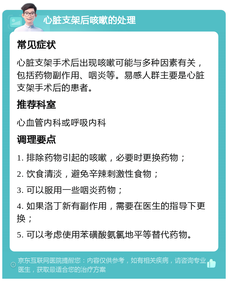 心脏支架后咳嗽的处理 常见症状 心脏支架手术后出现咳嗽可能与多种因素有关，包括药物副作用、咽炎等。易感人群主要是心脏支架手术后的患者。 推荐科室 心血管内科或呼吸内科 调理要点 1. 排除药物引起的咳嗽，必要时更换药物； 2. 饮食清淡，避免辛辣刺激性食物； 3. 可以服用一些咽炎药物； 4. 如果洛丁新有副作用，需要在医生的指导下更换； 5. 可以考虑使用苯磺酸氨氯地平等替代药物。