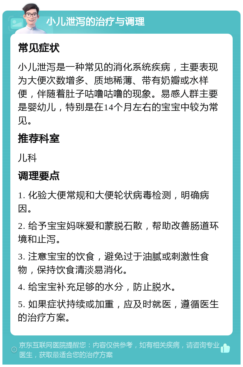 小儿泄泻的治疗与调理 常见症状 小儿泄泻是一种常见的消化系统疾病，主要表现为大便次数增多、质地稀薄、带有奶瓣或水样便，伴随着肚子咕噜咕噜的现象。易感人群主要是婴幼儿，特别是在14个月左右的宝宝中较为常见。 推荐科室 儿科 调理要点 1. 化验大便常规和大便轮状病毒检测，明确病因。 2. 给予宝宝妈咪爱和蒙脱石散，帮助改善肠道环境和止泻。 3. 注意宝宝的饮食，避免过于油腻或刺激性食物，保持饮食清淡易消化。 4. 给宝宝补充足够的水分，防止脱水。 5. 如果症状持续或加重，应及时就医，遵循医生的治疗方案。