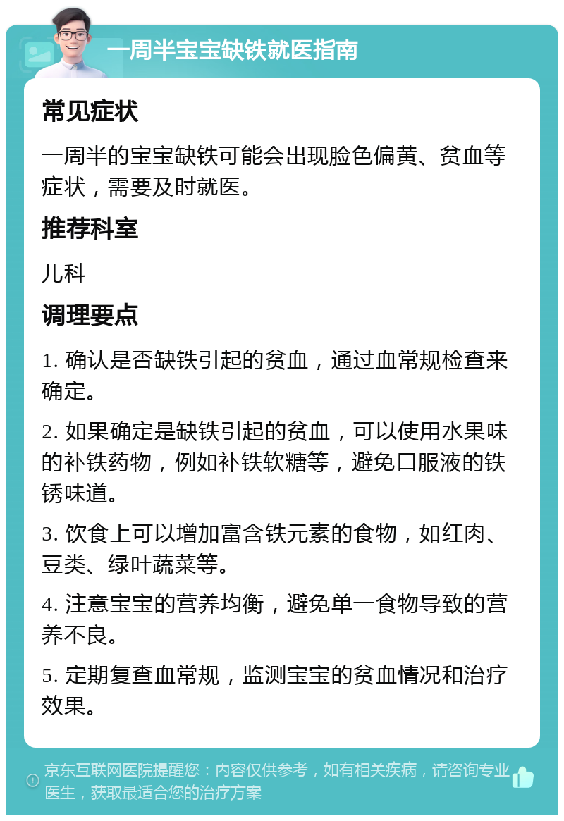 一周半宝宝缺铁就医指南 常见症状 一周半的宝宝缺铁可能会出现脸色偏黄、贫血等症状，需要及时就医。 推荐科室 儿科 调理要点 1. 确认是否缺铁引起的贫血，通过血常规检查来确定。 2. 如果确定是缺铁引起的贫血，可以使用水果味的补铁药物，例如补铁软糖等，避免口服液的铁锈味道。 3. 饮食上可以增加富含铁元素的食物，如红肉、豆类、绿叶蔬菜等。 4. 注意宝宝的营养均衡，避免单一食物导致的营养不良。 5. 定期复查血常规，监测宝宝的贫血情况和治疗效果。