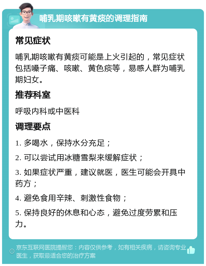 哺乳期咳嗽有黄痰的调理指南 常见症状 哺乳期咳嗽有黄痰可能是上火引起的，常见症状包括嗓子痛、咳嗽、黄色痰等，易感人群为哺乳期妇女。 推荐科室 呼吸内科或中医科 调理要点 1. 多喝水，保持水分充足； 2. 可以尝试用冰糖雪梨来缓解症状； 3. 如果症状严重，建议就医，医生可能会开具中药方； 4. 避免食用辛辣、刺激性食物； 5. 保持良好的休息和心态，避免过度劳累和压力。