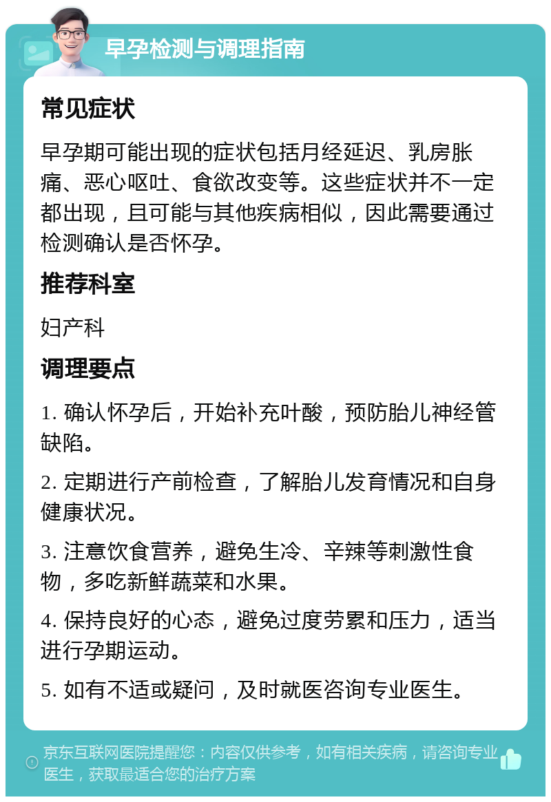 早孕检测与调理指南 常见症状 早孕期可能出现的症状包括月经延迟、乳房胀痛、恶心呕吐、食欲改变等。这些症状并不一定都出现，且可能与其他疾病相似，因此需要通过检测确认是否怀孕。 推荐科室 妇产科 调理要点 1. 确认怀孕后，开始补充叶酸，预防胎儿神经管缺陷。 2. 定期进行产前检查，了解胎儿发育情况和自身健康状况。 3. 注意饮食营养，避免生冷、辛辣等刺激性食物，多吃新鲜蔬菜和水果。 4. 保持良好的心态，避免过度劳累和压力，适当进行孕期运动。 5. 如有不适或疑问，及时就医咨询专业医生。