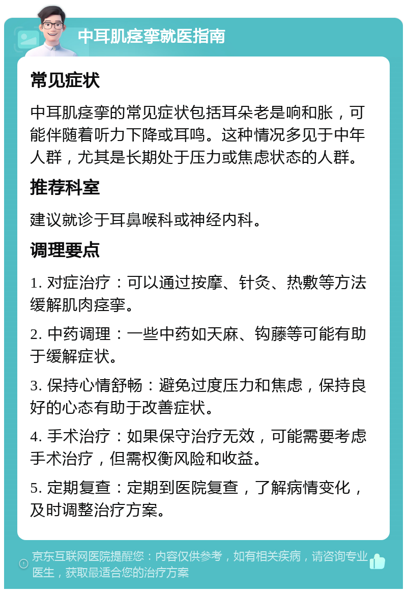 中耳肌痉挛就医指南 常见症状 中耳肌痉挛的常见症状包括耳朵老是响和胀，可能伴随着听力下降或耳鸣。这种情况多见于中年人群，尤其是长期处于压力或焦虑状态的人群。 推荐科室 建议就诊于耳鼻喉科或神经内科。 调理要点 1. 对症治疗：可以通过按摩、针灸、热敷等方法缓解肌肉痉挛。 2. 中药调理：一些中药如天麻、钩藤等可能有助于缓解症状。 3. 保持心情舒畅：避免过度压力和焦虑，保持良好的心态有助于改善症状。 4. 手术治疗：如果保守治疗无效，可能需要考虑手术治疗，但需权衡风险和收益。 5. 定期复查：定期到医院复查，了解病情变化，及时调整治疗方案。