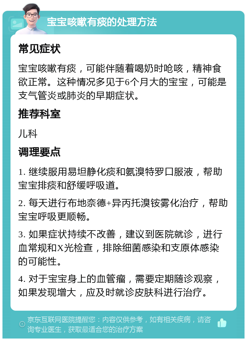 宝宝咳嗽有痰的处理方法 常见症状 宝宝咳嗽有痰，可能伴随着喝奶时呛咳，精神食欲正常。这种情况多见于6个月大的宝宝，可能是支气管炎或肺炎的早期症状。 推荐科室 儿科 调理要点 1. 继续服用易坦静化痰和氨溴特罗口服液，帮助宝宝排痰和舒缓呼吸道。 2. 每天进行布地奈德+异丙托溴铵雾化治疗，帮助宝宝呼吸更顺畅。 3. 如果症状持续不改善，建议到医院就诊，进行血常规和X光检查，排除细菌感染和支原体感染的可能性。 4. 对于宝宝身上的血管瘤，需要定期随诊观察，如果发现增大，应及时就诊皮肤科进行治疗。