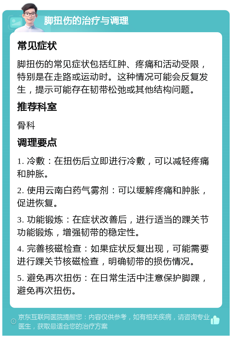 脚扭伤的治疗与调理 常见症状 脚扭伤的常见症状包括红肿、疼痛和活动受限，特别是在走路或运动时。这种情况可能会反复发生，提示可能存在韧带松弛或其他结构问题。 推荐科室 骨科 调理要点 1. 冷敷：在扭伤后立即进行冷敷，可以减轻疼痛和肿胀。 2. 使用云南白药气雾剂：可以缓解疼痛和肿胀，促进恢复。 3. 功能锻炼：在症状改善后，进行适当的踝关节功能锻炼，增强韧带的稳定性。 4. 完善核磁检查：如果症状反复出现，可能需要进行踝关节核磁检查，明确韧带的损伤情况。 5. 避免再次扭伤：在日常生活中注意保护脚踝，避免再次扭伤。