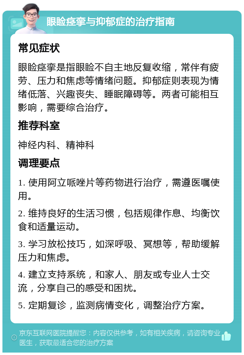 眼睑痉挛与抑郁症的治疗指南 常见症状 眼睑痉挛是指眼睑不自主地反复收缩，常伴有疲劳、压力和焦虑等情绪问题。抑郁症则表现为情绪低落、兴趣丧失、睡眠障碍等。两者可能相互影响，需要综合治疗。 推荐科室 神经内科、精神科 调理要点 1. 使用阿立哌唑片等药物进行治疗，需遵医嘱使用。 2. 维持良好的生活习惯，包括规律作息、均衡饮食和适量运动。 3. 学习放松技巧，如深呼吸、冥想等，帮助缓解压力和焦虑。 4. 建立支持系统，和家人、朋友或专业人士交流，分享自己的感受和困扰。 5. 定期复诊，监测病情变化，调整治疗方案。