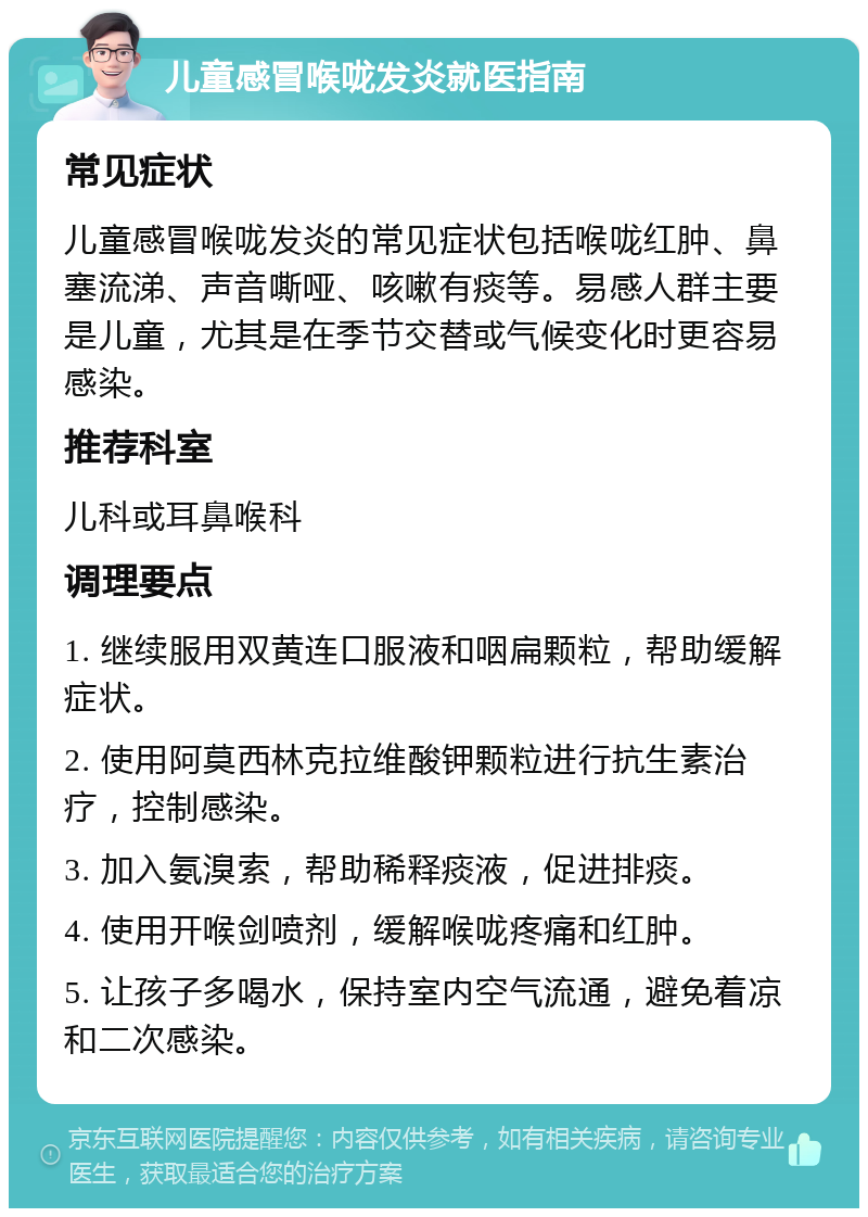 儿童感冒喉咙发炎就医指南 常见症状 儿童感冒喉咙发炎的常见症状包括喉咙红肿、鼻塞流涕、声音嘶哑、咳嗽有痰等。易感人群主要是儿童，尤其是在季节交替或气候变化时更容易感染。 推荐科室 儿科或耳鼻喉科 调理要点 1. 继续服用双黄连口服液和咽扁颗粒，帮助缓解症状。 2. 使用阿莫西林克拉维酸钾颗粒进行抗生素治疗，控制感染。 3. 加入氨溴索，帮助稀释痰液，促进排痰。 4. 使用开喉剑喷剂，缓解喉咙疼痛和红肿。 5. 让孩子多喝水，保持室内空气流通，避免着凉和二次感染。