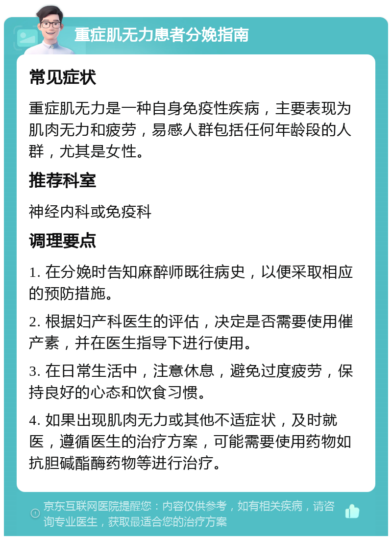 重症肌无力患者分娩指南 常见症状 重症肌无力是一种自身免疫性疾病，主要表现为肌肉无力和疲劳，易感人群包括任何年龄段的人群，尤其是女性。 推荐科室 神经内科或免疫科 调理要点 1. 在分娩时告知麻醉师既往病史，以便采取相应的预防措施。 2. 根据妇产科医生的评估，决定是否需要使用催产素，并在医生指导下进行使用。 3. 在日常生活中，注意休息，避免过度疲劳，保持良好的心态和饮食习惯。 4. 如果出现肌肉无力或其他不适症状，及时就医，遵循医生的治疗方案，可能需要使用药物如抗胆碱酯酶药物等进行治疗。