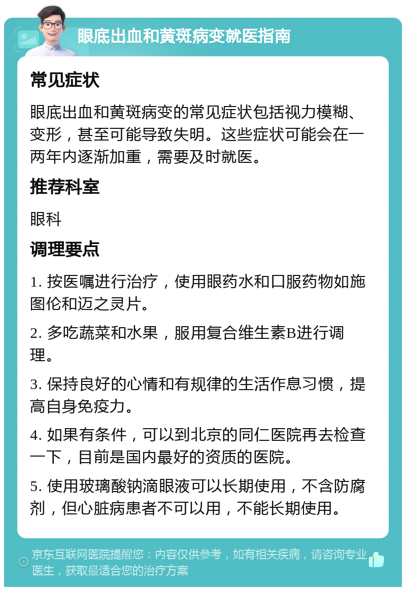 眼底出血和黄斑病变就医指南 常见症状 眼底出血和黄斑病变的常见症状包括视力模糊、变形，甚至可能导致失明。这些症状可能会在一两年内逐渐加重，需要及时就医。 推荐科室 眼科 调理要点 1. 按医嘱进行治疗，使用眼药水和口服药物如施图伦和迈之灵片。 2. 多吃蔬菜和水果，服用复合维生素B进行调理。 3. 保持良好的心情和有规律的生活作息习惯，提高自身免疫力。 4. 如果有条件，可以到北京的同仁医院再去检查一下，目前是国内最好的资质的医院。 5. 使用玻璃酸钠滴眼液可以长期使用，不含防腐剂，但心脏病患者不可以用，不能长期使用。