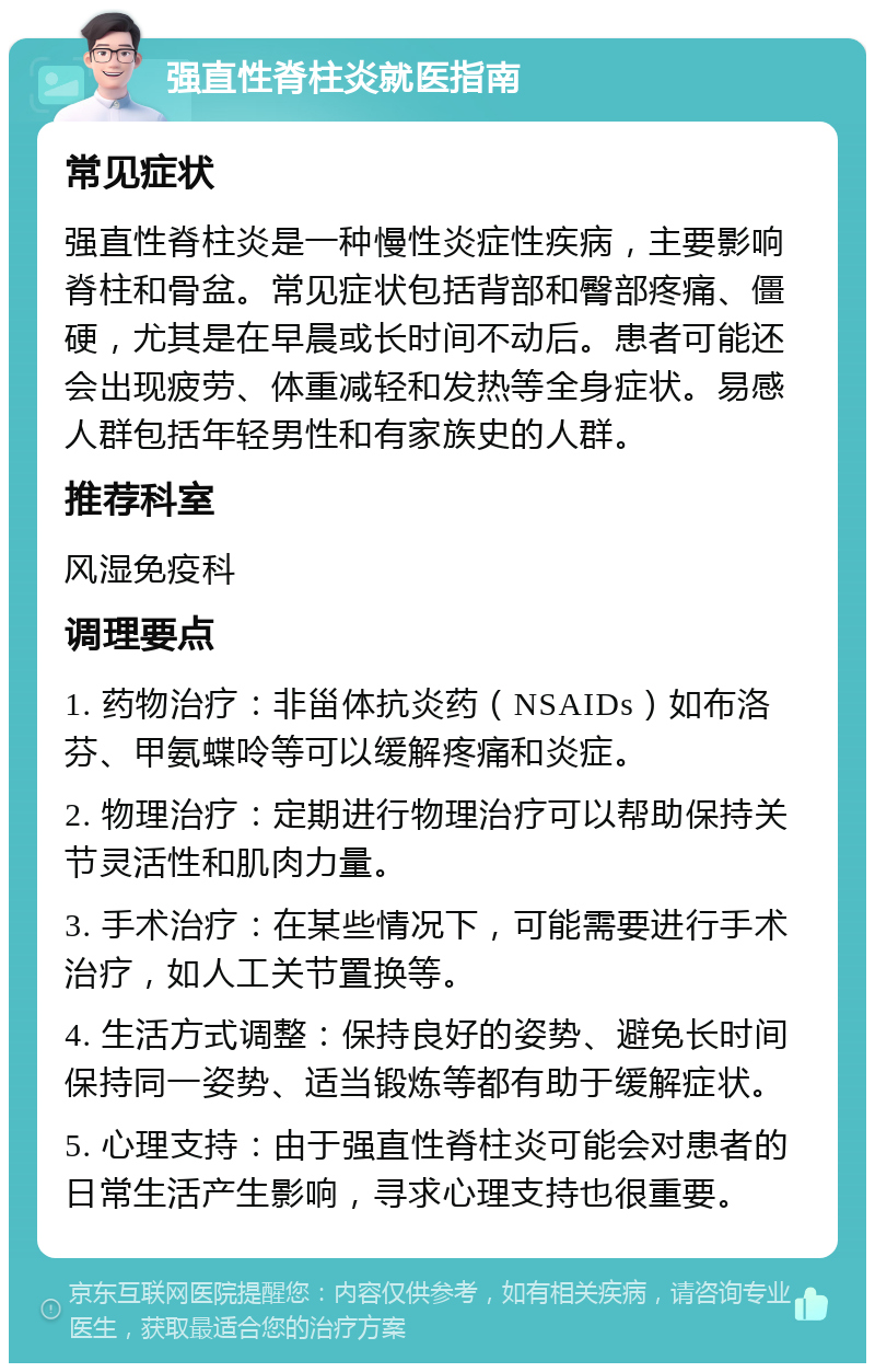 强直性脊柱炎就医指南 常见症状 强直性脊柱炎是一种慢性炎症性疾病，主要影响脊柱和骨盆。常见症状包括背部和臀部疼痛、僵硬，尤其是在早晨或长时间不动后。患者可能还会出现疲劳、体重减轻和发热等全身症状。易感人群包括年轻男性和有家族史的人群。 推荐科室 风湿免疫科 调理要点 1. 药物治疗：非甾体抗炎药（NSAIDs）如布洛芬、甲氨蝶呤等可以缓解疼痛和炎症。 2. 物理治疗：定期进行物理治疗可以帮助保持关节灵活性和肌肉力量。 3. 手术治疗：在某些情况下，可能需要进行手术治疗，如人工关节置换等。 4. 生活方式调整：保持良好的姿势、避免长时间保持同一姿势、适当锻炼等都有助于缓解症状。 5. 心理支持：由于强直性脊柱炎可能会对患者的日常生活产生影响，寻求心理支持也很重要。