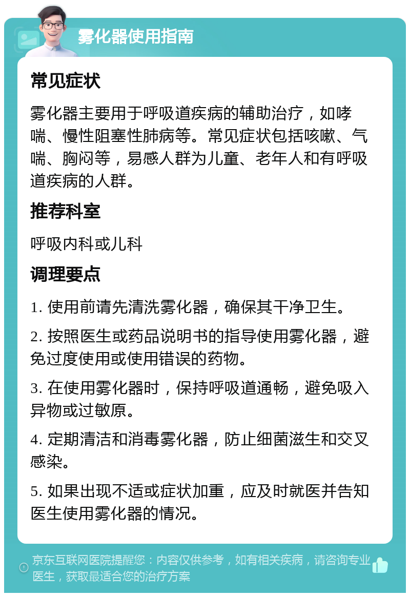 雾化器使用指南 常见症状 雾化器主要用于呼吸道疾病的辅助治疗，如哮喘、慢性阻塞性肺病等。常见症状包括咳嗽、气喘、胸闷等，易感人群为儿童、老年人和有呼吸道疾病的人群。 推荐科室 呼吸内科或儿科 调理要点 1. 使用前请先清洗雾化器，确保其干净卫生。 2. 按照医生或药品说明书的指导使用雾化器，避免过度使用或使用错误的药物。 3. 在使用雾化器时，保持呼吸道通畅，避免吸入异物或过敏原。 4. 定期清洁和消毒雾化器，防止细菌滋生和交叉感染。 5. 如果出现不适或症状加重，应及时就医并告知医生使用雾化器的情况。