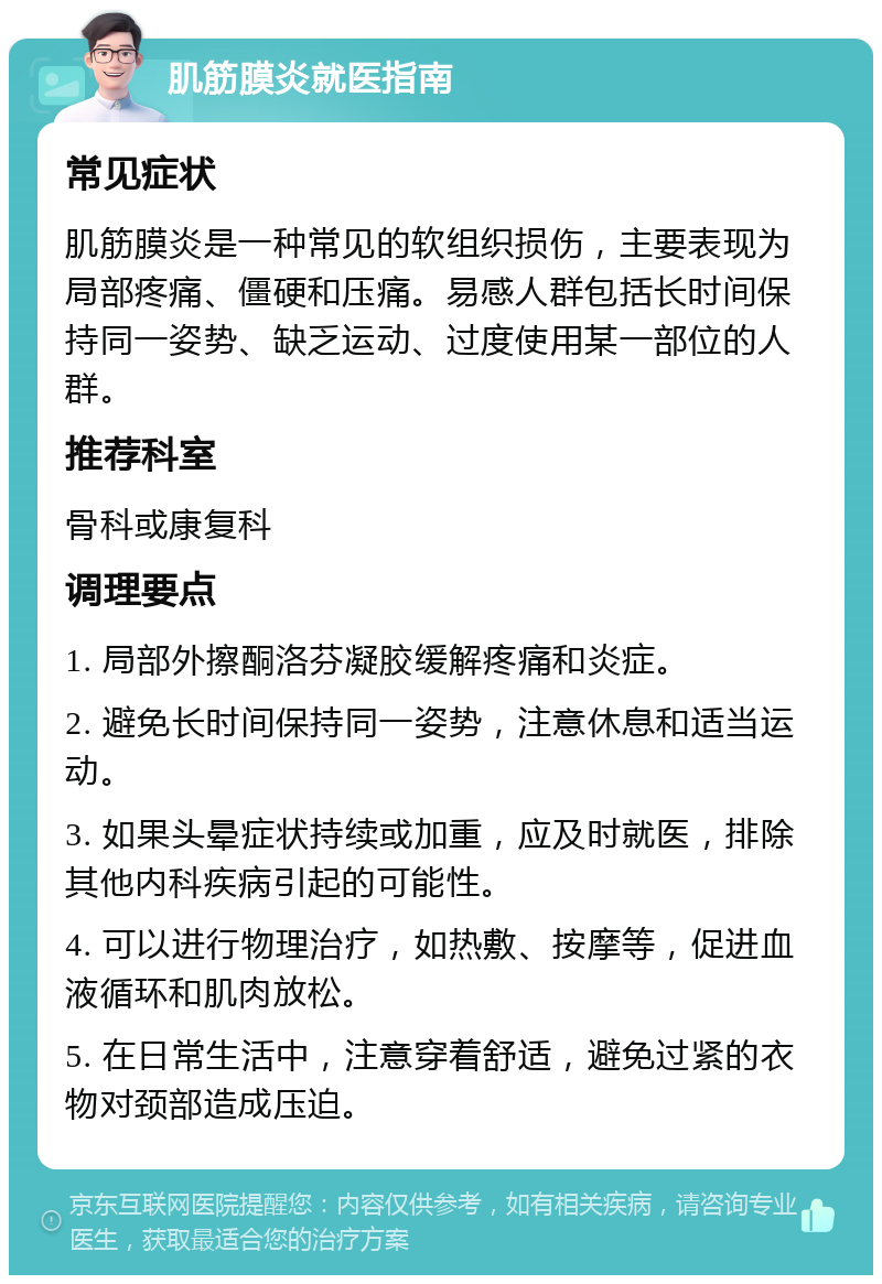 肌筋膜炎就医指南 常见症状 肌筋膜炎是一种常见的软组织损伤，主要表现为局部疼痛、僵硬和压痛。易感人群包括长时间保持同一姿势、缺乏运动、过度使用某一部位的人群。 推荐科室 骨科或康复科 调理要点 1. 局部外擦酮洛芬凝胶缓解疼痛和炎症。 2. 避免长时间保持同一姿势，注意休息和适当运动。 3. 如果头晕症状持续或加重，应及时就医，排除其他内科疾病引起的可能性。 4. 可以进行物理治疗，如热敷、按摩等，促进血液循环和肌肉放松。 5. 在日常生活中，注意穿着舒适，避免过紧的衣物对颈部造成压迫。