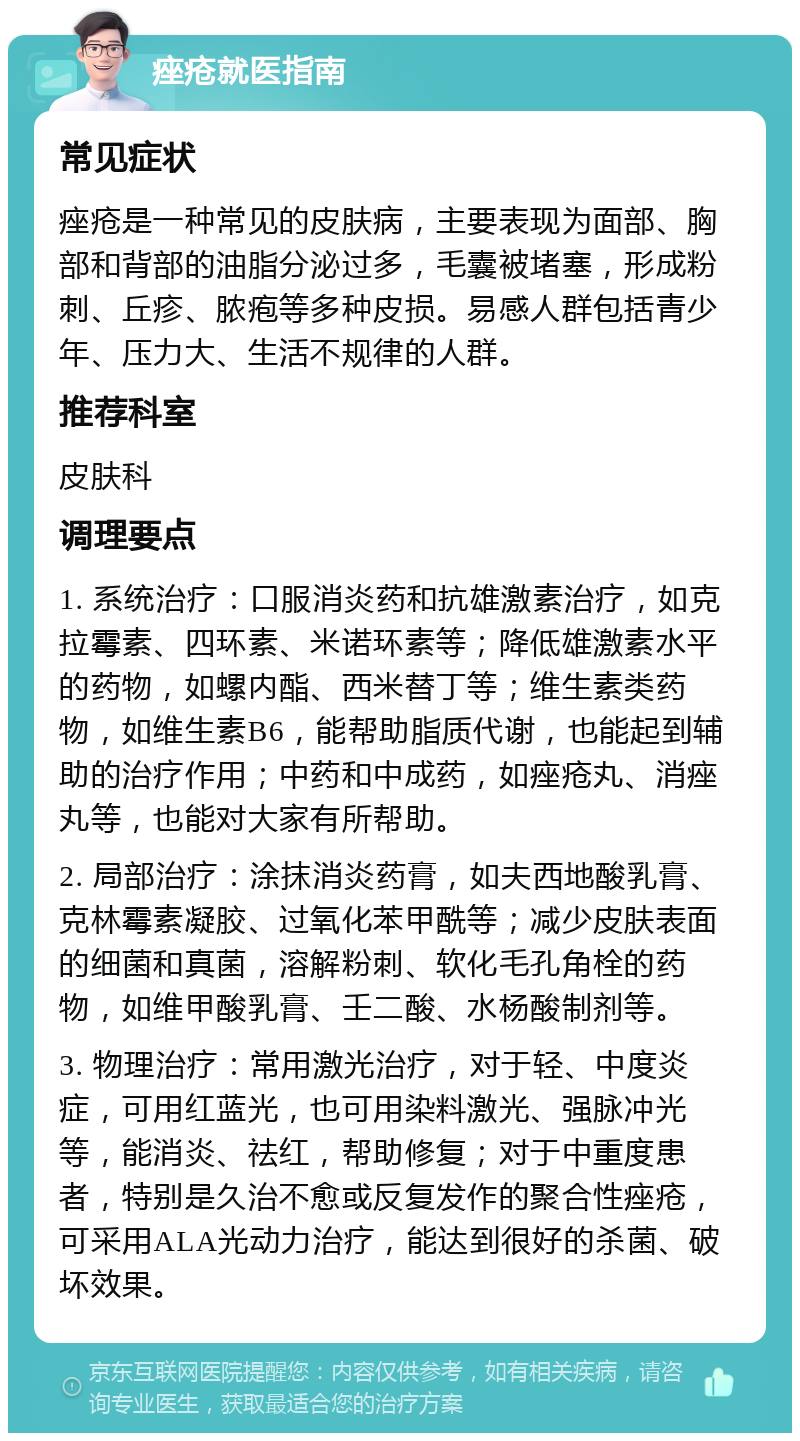 痤疮就医指南 常见症状 痤疮是一种常见的皮肤病，主要表现为面部、胸部和背部的油脂分泌过多，毛囊被堵塞，形成粉刺、丘疹、脓疱等多种皮损。易感人群包括青少年、压力大、生活不规律的人群。 推荐科室 皮肤科 调理要点 1. 系统治疗：口服消炎药和抗雄激素治疗，如克拉霉素、四环素、米诺环素等；降低雄激素水平的药物，如螺内酯、西米替丁等；维生素类药物，如维生素B6，能帮助脂质代谢，也能起到辅助的治疗作用；中药和中成药，如痤疮丸、消痤丸等，也能对大家有所帮助。 2. 局部治疗：涂抹消炎药膏，如夫西地酸乳膏、克林霉素凝胶、过氧化苯甲酰等；减少皮肤表面的细菌和真菌，溶解粉刺、软化毛孔角栓的药物，如维甲酸乳膏、壬二酸、水杨酸制剂等。 3. 物理治疗：常用激光治疗，对于轻、中度炎症，可用红蓝光，也可用染料激光、强脉冲光等，能消炎、祛红，帮助修复；对于中重度患者，特别是久治不愈或反复发作的聚合性痤疮，可采用ALA光动力治疗，能达到很好的杀菌、破坏效果。