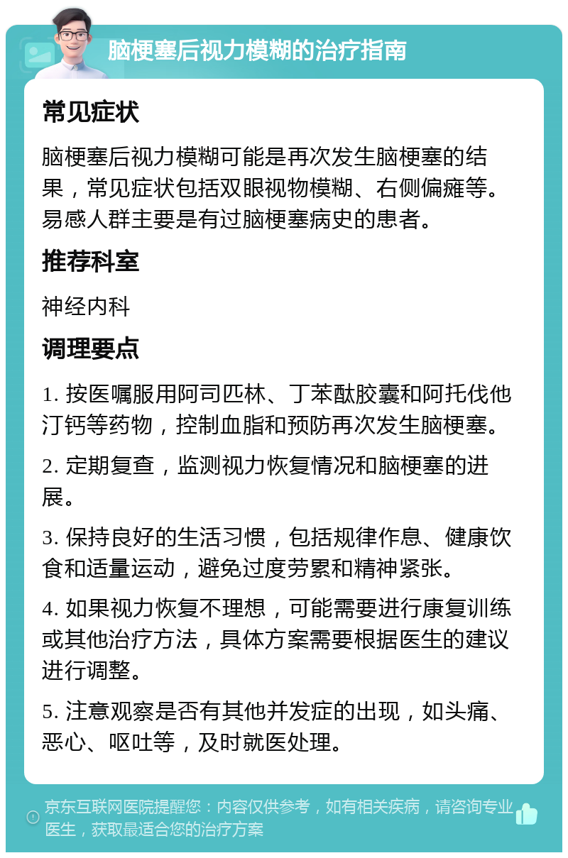 脑梗塞后视力模糊的治疗指南 常见症状 脑梗塞后视力模糊可能是再次发生脑梗塞的结果，常见症状包括双眼视物模糊、右侧偏瘫等。易感人群主要是有过脑梗塞病史的患者。 推荐科室 神经内科 调理要点 1. 按医嘱服用阿司匹林、丁苯酞胶囊和阿托伐他汀钙等药物，控制血脂和预防再次发生脑梗塞。 2. 定期复查，监测视力恢复情况和脑梗塞的进展。 3. 保持良好的生活习惯，包括规律作息、健康饮食和适量运动，避免过度劳累和精神紧张。 4. 如果视力恢复不理想，可能需要进行康复训练或其他治疗方法，具体方案需要根据医生的建议进行调整。 5. 注意观察是否有其他并发症的出现，如头痛、恶心、呕吐等，及时就医处理。