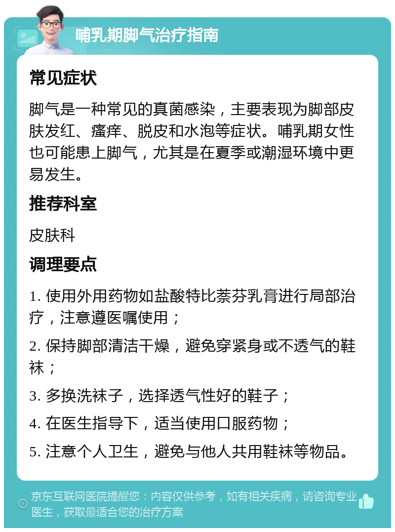 哺乳期脚气治疗指南 常见症状 脚气是一种常见的真菌感染，主要表现为脚部皮肤发红、瘙痒、脱皮和水泡等症状。哺乳期女性也可能患上脚气，尤其是在夏季或潮湿环境中更易发生。 推荐科室 皮肤科 调理要点 1. 使用外用药物如盐酸特比萘芬乳膏进行局部治疗，注意遵医嘱使用； 2. 保持脚部清洁干燥，避免穿紧身或不透气的鞋袜； 3. 多换洗袜子，选择透气性好的鞋子； 4. 在医生指导下，适当使用口服药物； 5. 注意个人卫生，避免与他人共用鞋袜等物品。