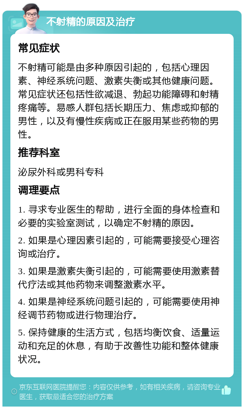 不射精的原因及治疗 常见症状 不射精可能是由多种原因引起的，包括心理因素、神经系统问题、激素失衡或其他健康问题。常见症状还包括性欲减退、勃起功能障碍和射精疼痛等。易感人群包括长期压力、焦虑或抑郁的男性，以及有慢性疾病或正在服用某些药物的男性。 推荐科室 泌尿外科或男科专科 调理要点 1. 寻求专业医生的帮助，进行全面的身体检查和必要的实验室测试，以确定不射精的原因。 2. 如果是心理因素引起的，可能需要接受心理咨询或治疗。 3. 如果是激素失衡引起的，可能需要使用激素替代疗法或其他药物来调整激素水平。 4. 如果是神经系统问题引起的，可能需要使用神经调节药物或进行物理治疗。 5. 保持健康的生活方式，包括均衡饮食、适量运动和充足的休息，有助于改善性功能和整体健康状况。