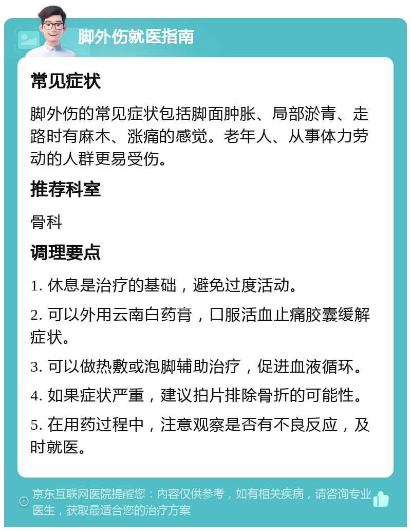 脚外伤就医指南 常见症状 脚外伤的常见症状包括脚面肿胀、局部淤青、走路时有麻木、涨痛的感觉。老年人、从事体力劳动的人群更易受伤。 推荐科室 骨科 调理要点 1. 休息是治疗的基础，避免过度活动。 2. 可以外用云南白药膏，口服活血止痛胶囊缓解症状。 3. 可以做热敷或泡脚辅助治疗，促进血液循环。 4. 如果症状严重，建议拍片排除骨折的可能性。 5. 在用药过程中，注意观察是否有不良反应，及时就医。