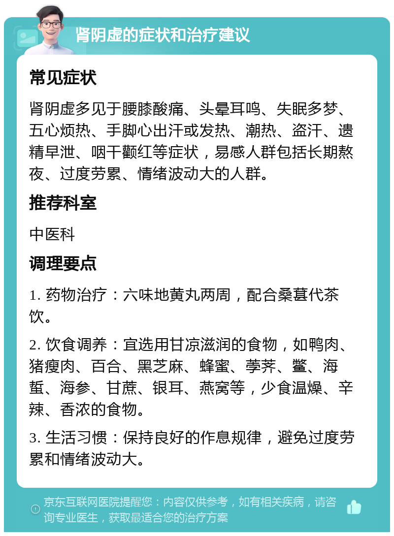 肾阴虚的症状和治疗建议 常见症状 肾阴虚多见于腰膝酸痛、头晕耳鸣、失眠多梦、五心烦热、手脚心出汗或发热、潮热、盗汗、遗精早泄、咽干颧红等症状，易感人群包括长期熬夜、过度劳累、情绪波动大的人群。 推荐科室 中医科 调理要点 1. 药物治疗：六味地黄丸两周，配合桑葚代茶饮。 2. 饮食调养：宜选用甘凉滋润的食物，如鸭肉、猪瘦肉、百合、黑芝麻、蜂蜜、荸荠、鳖、海蜇、海参、甘蔗、银耳、燕窝等，少食温燥、辛辣、香浓的食物。 3. 生活习惯：保持良好的作息规律，避免过度劳累和情绪波动大。