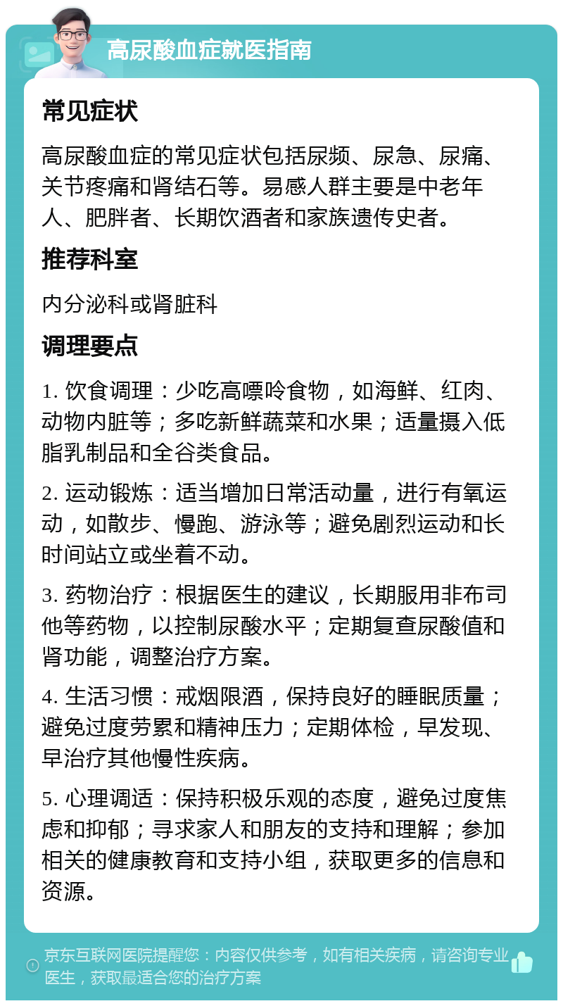 高尿酸血症就医指南 常见症状 高尿酸血症的常见症状包括尿频、尿急、尿痛、关节疼痛和肾结石等。易感人群主要是中老年人、肥胖者、长期饮酒者和家族遗传史者。 推荐科室 内分泌科或肾脏科 调理要点 1. 饮食调理：少吃高嘌呤食物，如海鲜、红肉、动物内脏等；多吃新鲜蔬菜和水果；适量摄入低脂乳制品和全谷类食品。 2. 运动锻炼：适当增加日常活动量，进行有氧运动，如散步、慢跑、游泳等；避免剧烈运动和长时间站立或坐着不动。 3. 药物治疗：根据医生的建议，长期服用非布司他等药物，以控制尿酸水平；定期复查尿酸值和肾功能，调整治疗方案。 4. 生活习惯：戒烟限酒，保持良好的睡眠质量；避免过度劳累和精神压力；定期体检，早发现、早治疗其他慢性疾病。 5. 心理调适：保持积极乐观的态度，避免过度焦虑和抑郁；寻求家人和朋友的支持和理解；参加相关的健康教育和支持小组，获取更多的信息和资源。