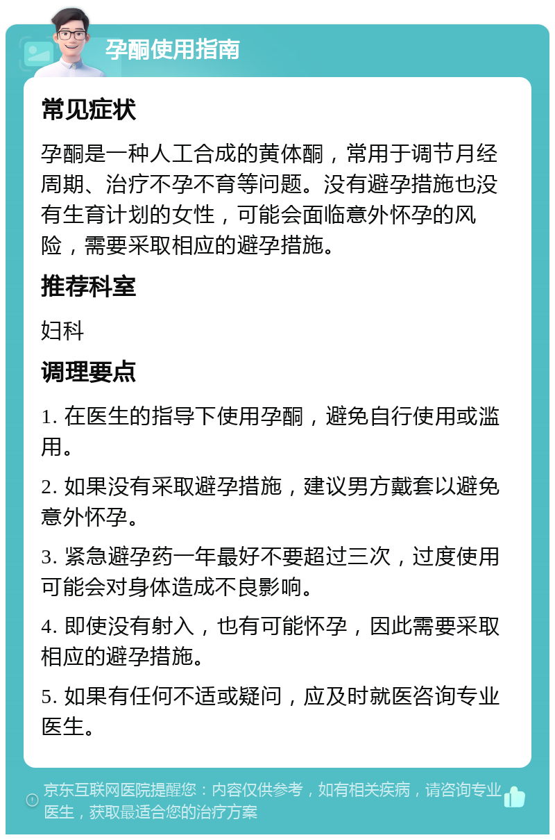 孕酮使用指南 常见症状 孕酮是一种人工合成的黄体酮，常用于调节月经周期、治疗不孕不育等问题。没有避孕措施也没有生育计划的女性，可能会面临意外怀孕的风险，需要采取相应的避孕措施。 推荐科室 妇科 调理要点 1. 在医生的指导下使用孕酮，避免自行使用或滥用。 2. 如果没有采取避孕措施，建议男方戴套以避免意外怀孕。 3. 紧急避孕药一年最好不要超过三次，过度使用可能会对身体造成不良影响。 4. 即使没有射入，也有可能怀孕，因此需要采取相应的避孕措施。 5. 如果有任何不适或疑问，应及时就医咨询专业医生。