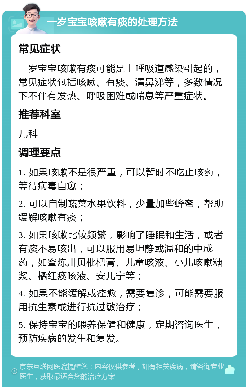 一岁宝宝咳嗽有痰的处理方法 常见症状 一岁宝宝咳嗽有痰可能是上呼吸道感染引起的，常见症状包括咳嗽、有痰、清鼻涕等，多数情况下不伴有发热、呼吸困难或喘息等严重症状。 推荐科室 儿科 调理要点 1. 如果咳嗽不是很严重，可以暂时不吃止咳药，等待病毒自愈； 2. 可以自制蔬菜水果饮料，少量加些蜂蜜，帮助缓解咳嗽有痰； 3. 如果咳嗽比较频繁，影响了睡眠和生活，或者有痰不易咳出，可以服用易坦静或温和的中成药，如蜜炼川贝枇杷膏、儿童咳液、小儿咳嗽糖浆、橘红痰咳液、安儿宁等； 4. 如果不能缓解或痊愈，需要复诊，可能需要服用抗生素或进行抗过敏治疗； 5. 保持宝宝的喂养保健和健康，定期咨询医生，预防疾病的发生和复发。