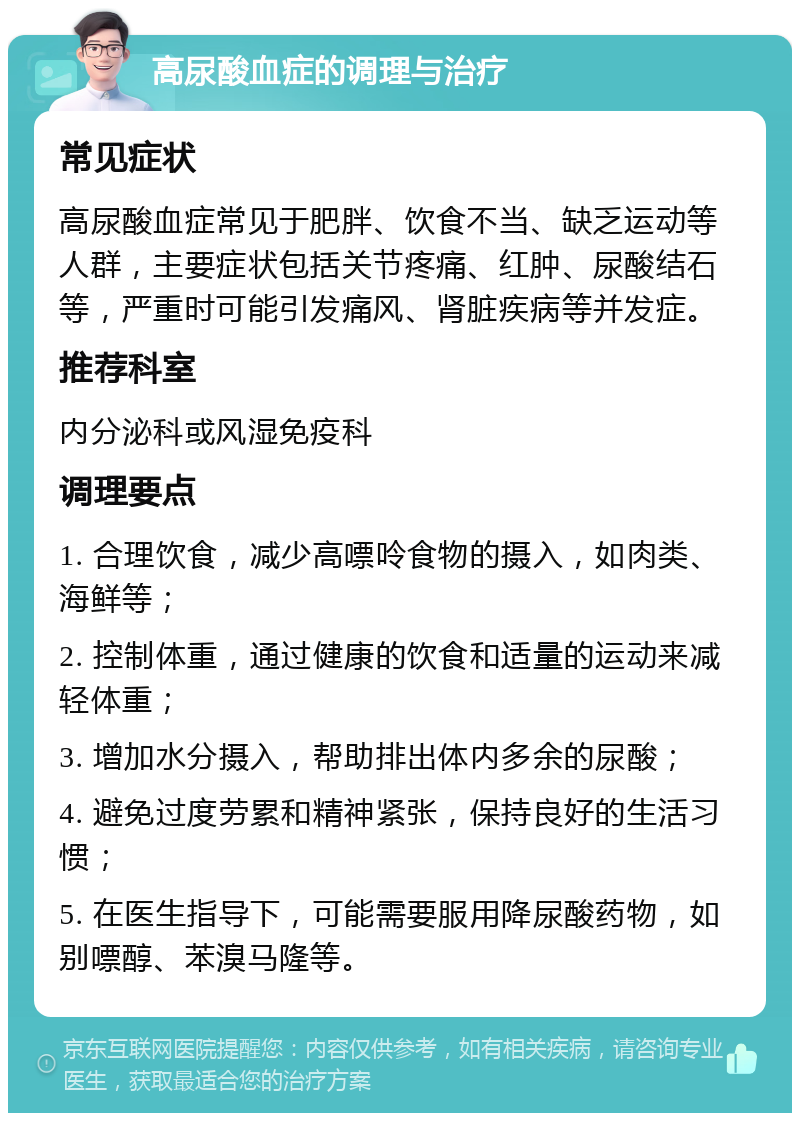 高尿酸血症的调理与治疗 常见症状 高尿酸血症常见于肥胖、饮食不当、缺乏运动等人群，主要症状包括关节疼痛、红肿、尿酸结石等，严重时可能引发痛风、肾脏疾病等并发症。 推荐科室 内分泌科或风湿免疫科 调理要点 1. 合理饮食，减少高嘌呤食物的摄入，如肉类、海鲜等； 2. 控制体重，通过健康的饮食和适量的运动来减轻体重； 3. 增加水分摄入，帮助排出体内多余的尿酸； 4. 避免过度劳累和精神紧张，保持良好的生活习惯； 5. 在医生指导下，可能需要服用降尿酸药物，如别嘌醇、苯溴马隆等。