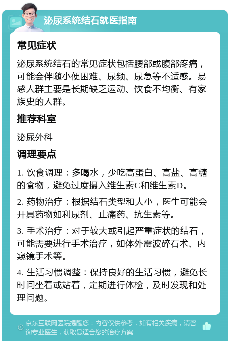 泌尿系统结石就医指南 常见症状 泌尿系统结石的常见症状包括腰部或腹部疼痛，可能会伴随小便困难、尿频、尿急等不适感。易感人群主要是长期缺乏运动、饮食不均衡、有家族史的人群。 推荐科室 泌尿外科 调理要点 1. 饮食调理：多喝水，少吃高蛋白、高盐、高糖的食物，避免过度摄入维生素C和维生素D。 2. 药物治疗：根据结石类型和大小，医生可能会开具药物如利尿剂、止痛药、抗生素等。 3. 手术治疗：对于较大或引起严重症状的结石，可能需要进行手术治疗，如体外震波碎石术、内窥镜手术等。 4. 生活习惯调整：保持良好的生活习惯，避免长时间坐着或站着，定期进行体检，及时发现和处理问题。